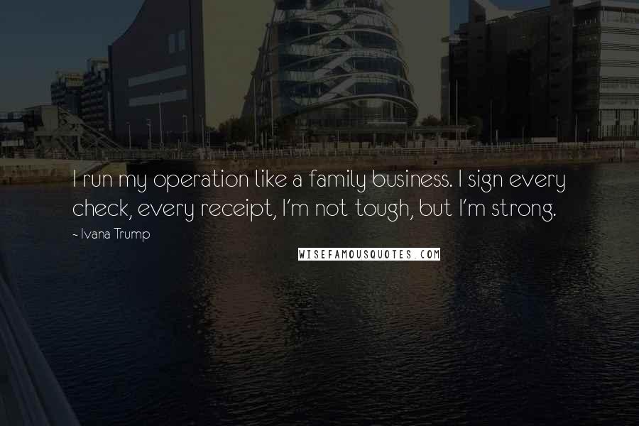 Ivana Trump Quotes: I run my operation like a family business. I sign every check, every receipt, I'm not tough, but I'm strong.