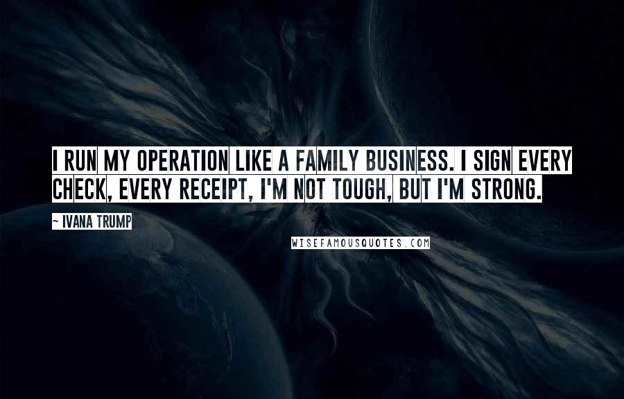 Ivana Trump Quotes: I run my operation like a family business. I sign every check, every receipt, I'm not tough, but I'm strong.