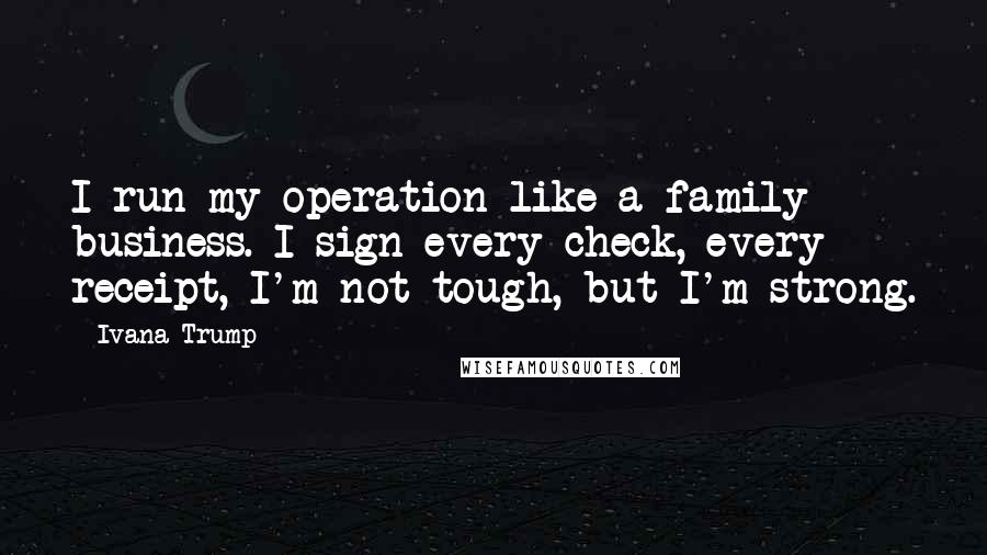 Ivana Trump Quotes: I run my operation like a family business. I sign every check, every receipt, I'm not tough, but I'm strong.