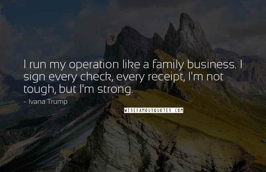 Ivana Trump Quotes: I run my operation like a family business. I sign every check, every receipt, I'm not tough, but I'm strong.