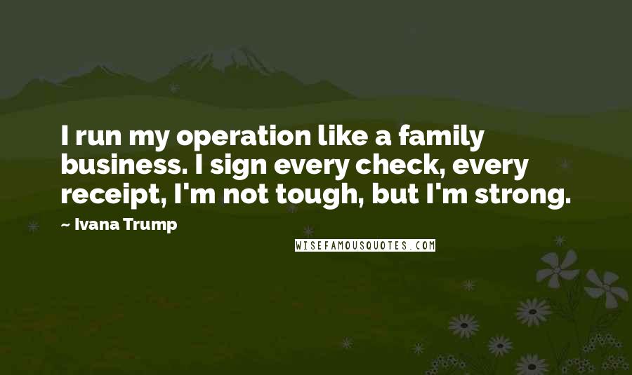 Ivana Trump Quotes: I run my operation like a family business. I sign every check, every receipt, I'm not tough, but I'm strong.