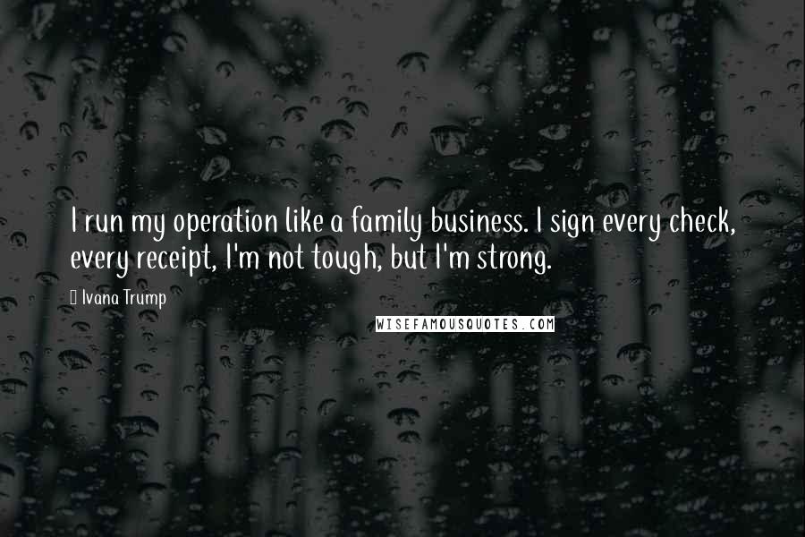 Ivana Trump Quotes: I run my operation like a family business. I sign every check, every receipt, I'm not tough, but I'm strong.