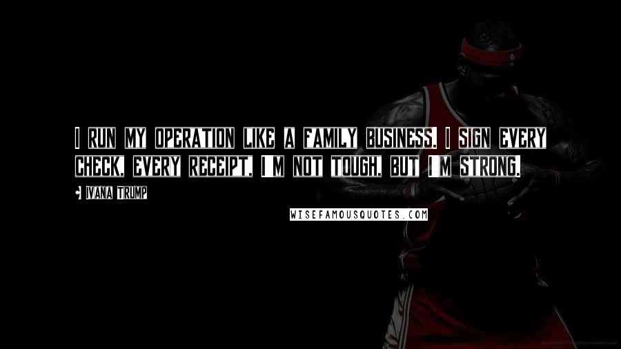 Ivana Trump Quotes: I run my operation like a family business. I sign every check, every receipt, I'm not tough, but I'm strong.