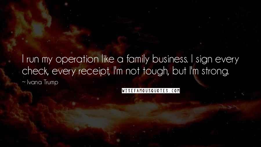 Ivana Trump Quotes: I run my operation like a family business. I sign every check, every receipt, I'm not tough, but I'm strong.