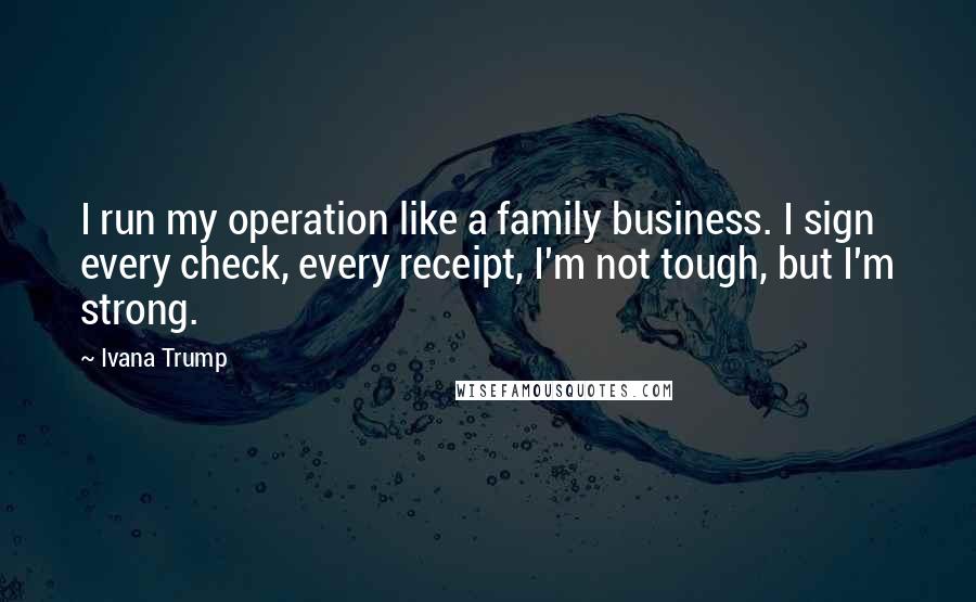 Ivana Trump Quotes: I run my operation like a family business. I sign every check, every receipt, I'm not tough, but I'm strong.