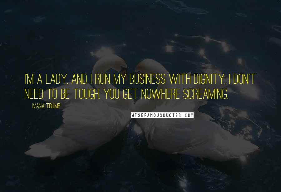 Ivana Trump Quotes: I'm a lady, and I run my business with dignity. I don't need to be tough. You get nowhere screaming.