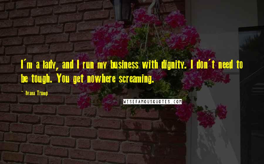 Ivana Trump Quotes: I'm a lady, and I run my business with dignity. I don't need to be tough. You get nowhere screaming.