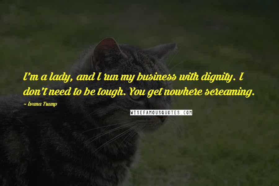 Ivana Trump Quotes: I'm a lady, and I run my business with dignity. I don't need to be tough. You get nowhere screaming.