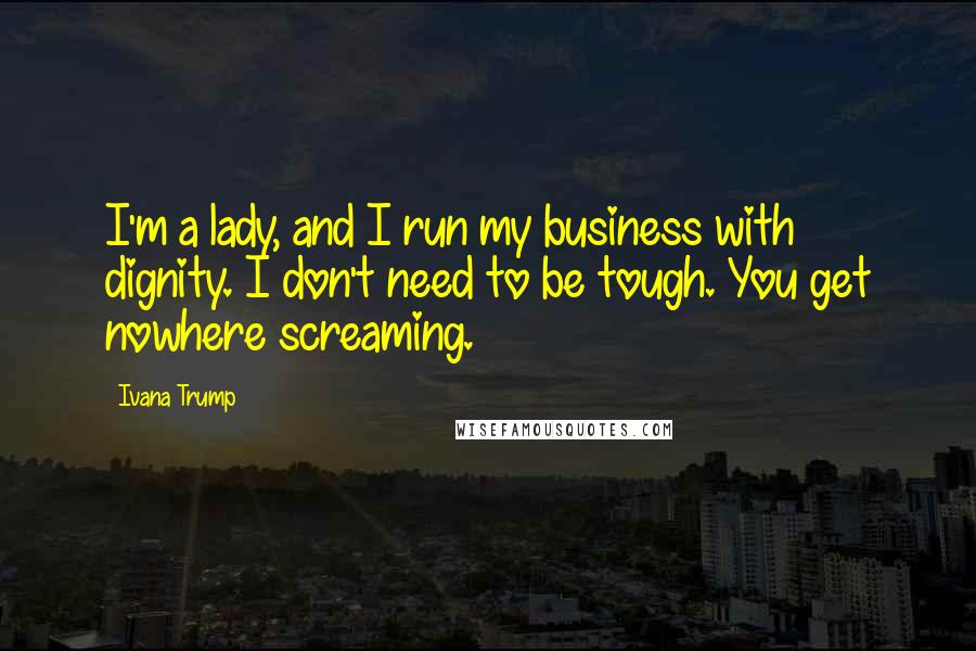 Ivana Trump Quotes: I'm a lady, and I run my business with dignity. I don't need to be tough. You get nowhere screaming.