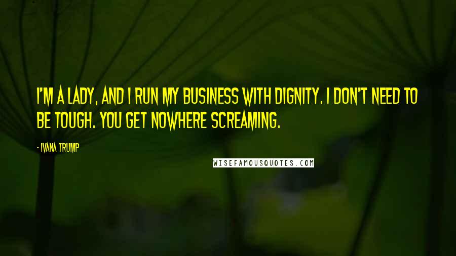 Ivana Trump Quotes: I'm a lady, and I run my business with dignity. I don't need to be tough. You get nowhere screaming.