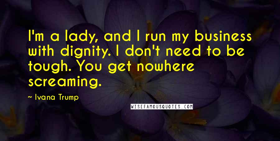 Ivana Trump Quotes: I'm a lady, and I run my business with dignity. I don't need to be tough. You get nowhere screaming.
