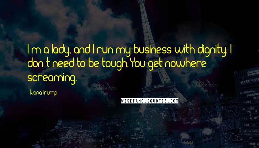 Ivana Trump Quotes: I'm a lady, and I run my business with dignity. I don't need to be tough. You get nowhere screaming.