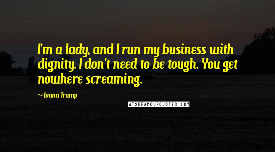 Ivana Trump Quotes: I'm a lady, and I run my business with dignity. I don't need to be tough. You get nowhere screaming.