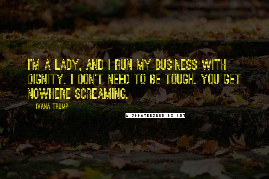 Ivana Trump Quotes: I'm a lady, and I run my business with dignity. I don't need to be tough. You get nowhere screaming.