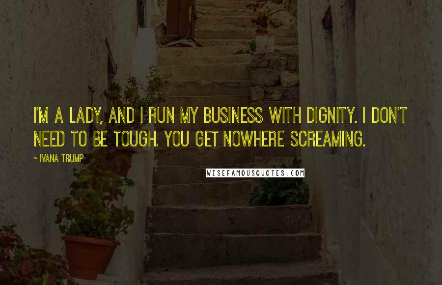 Ivana Trump Quotes: I'm a lady, and I run my business with dignity. I don't need to be tough. You get nowhere screaming.