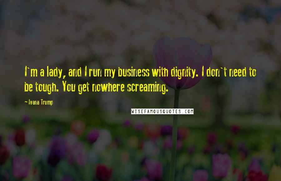 Ivana Trump Quotes: I'm a lady, and I run my business with dignity. I don't need to be tough. You get nowhere screaming.