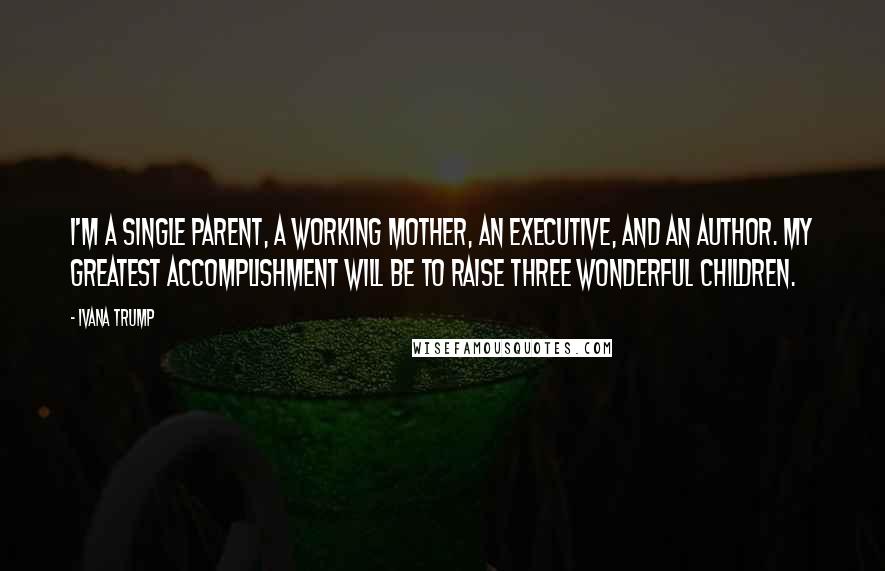 Ivana Trump Quotes: I'm a single parent, a working mother, an executive, and an author. My greatest accomplishment will be to raise three wonderful children.