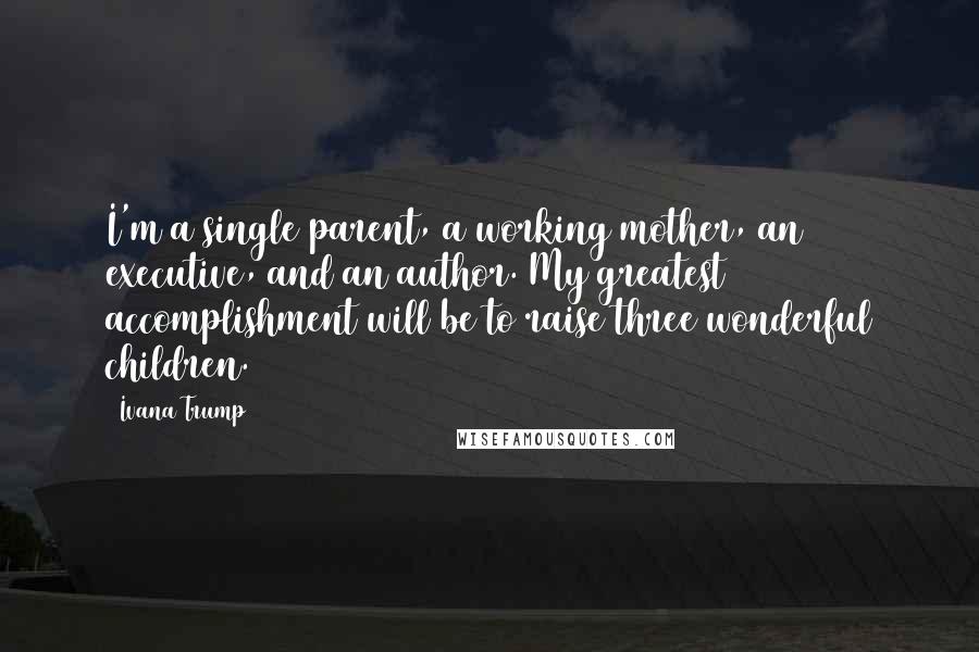 Ivana Trump Quotes: I'm a single parent, a working mother, an executive, and an author. My greatest accomplishment will be to raise three wonderful children.
