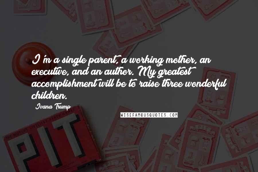 Ivana Trump Quotes: I'm a single parent, a working mother, an executive, and an author. My greatest accomplishment will be to raise three wonderful children.