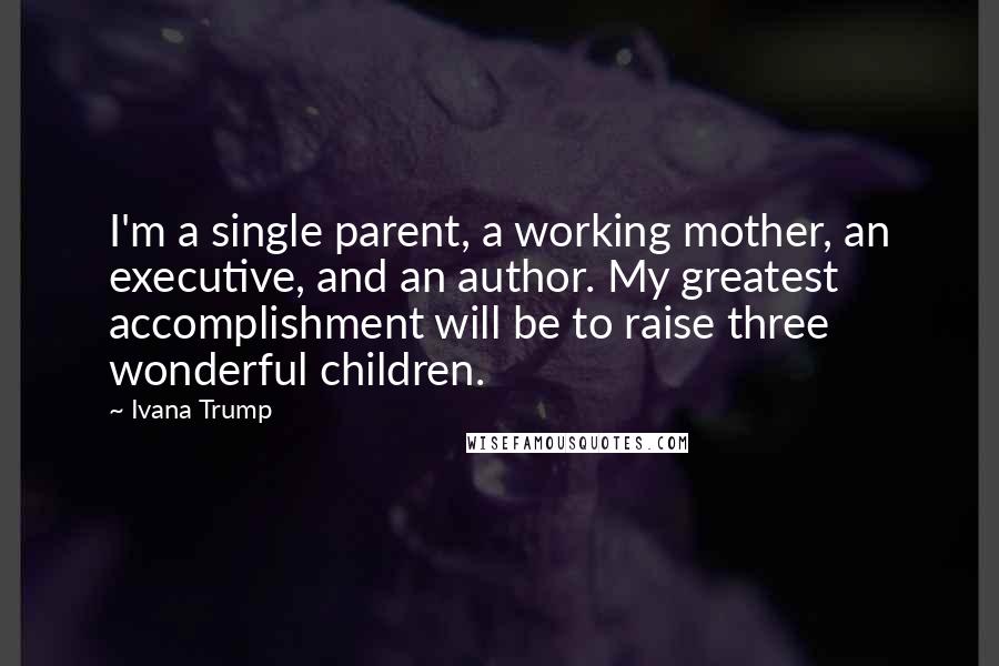 Ivana Trump Quotes: I'm a single parent, a working mother, an executive, and an author. My greatest accomplishment will be to raise three wonderful children.