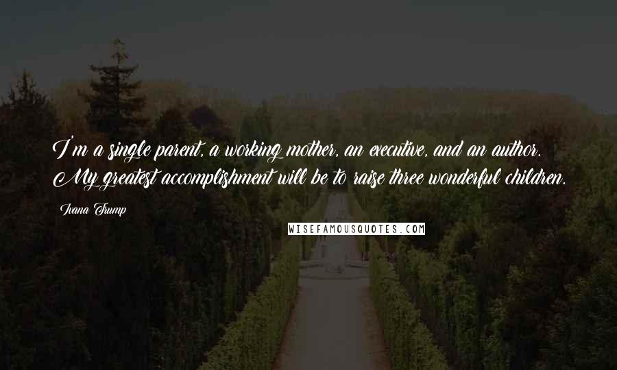 Ivana Trump Quotes: I'm a single parent, a working mother, an executive, and an author. My greatest accomplishment will be to raise three wonderful children.