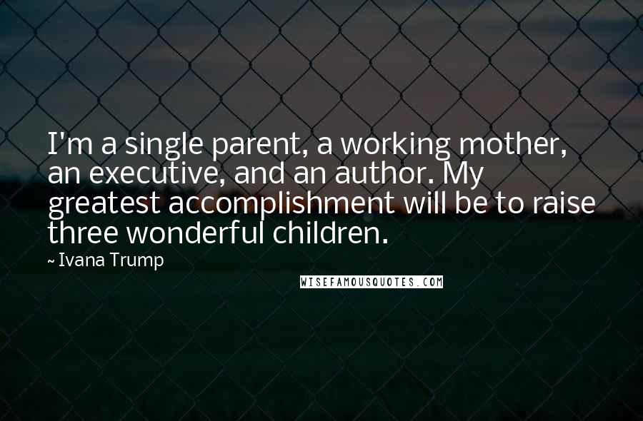 Ivana Trump Quotes: I'm a single parent, a working mother, an executive, and an author. My greatest accomplishment will be to raise three wonderful children.