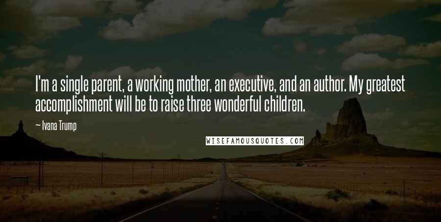 Ivana Trump Quotes: I'm a single parent, a working mother, an executive, and an author. My greatest accomplishment will be to raise three wonderful children.