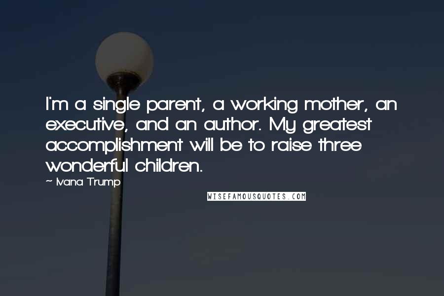 Ivana Trump Quotes: I'm a single parent, a working mother, an executive, and an author. My greatest accomplishment will be to raise three wonderful children.