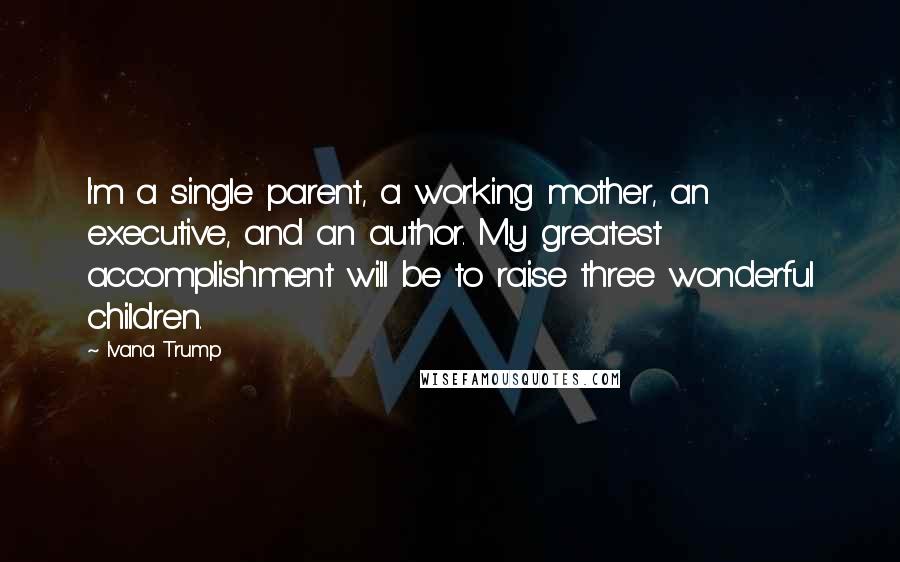 Ivana Trump Quotes: I'm a single parent, a working mother, an executive, and an author. My greatest accomplishment will be to raise three wonderful children.