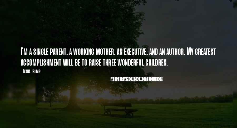 Ivana Trump Quotes: I'm a single parent, a working mother, an executive, and an author. My greatest accomplishment will be to raise three wonderful children.