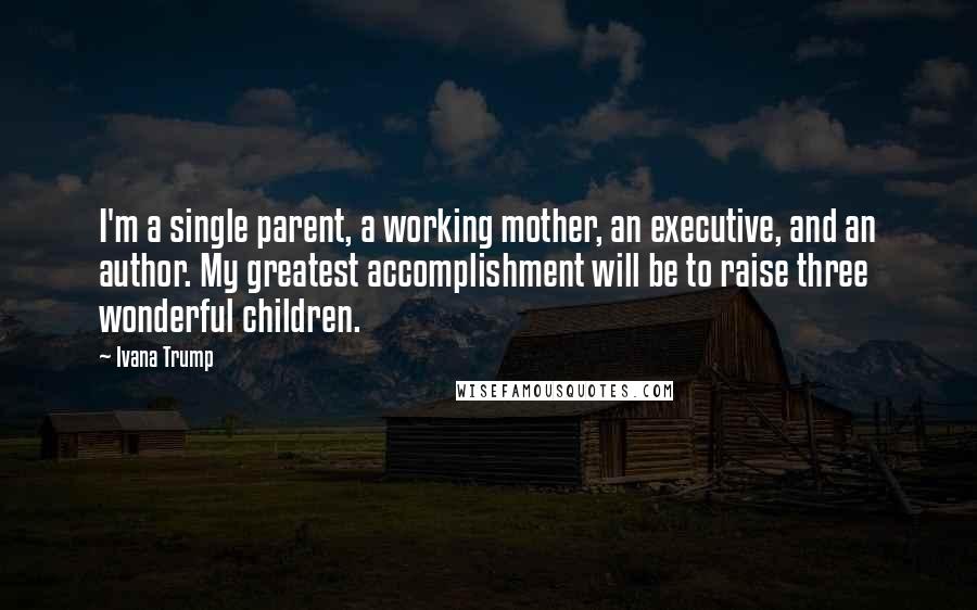 Ivana Trump Quotes: I'm a single parent, a working mother, an executive, and an author. My greatest accomplishment will be to raise three wonderful children.
