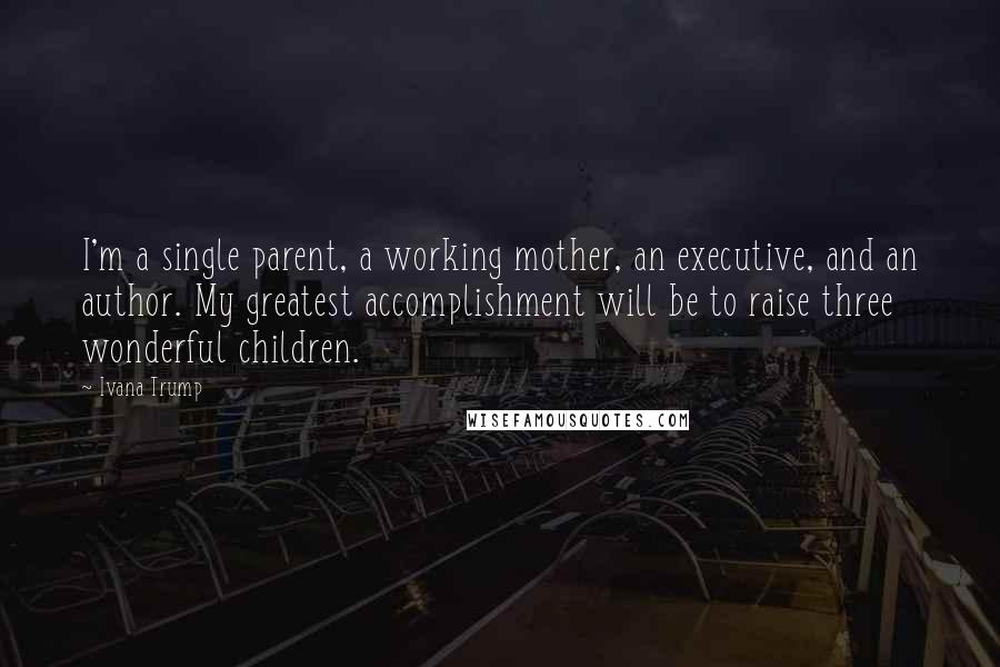 Ivana Trump Quotes: I'm a single parent, a working mother, an executive, and an author. My greatest accomplishment will be to raise three wonderful children.