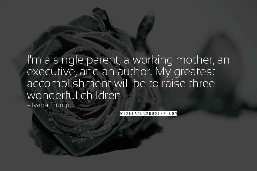 Ivana Trump Quotes: I'm a single parent, a working mother, an executive, and an author. My greatest accomplishment will be to raise three wonderful children.