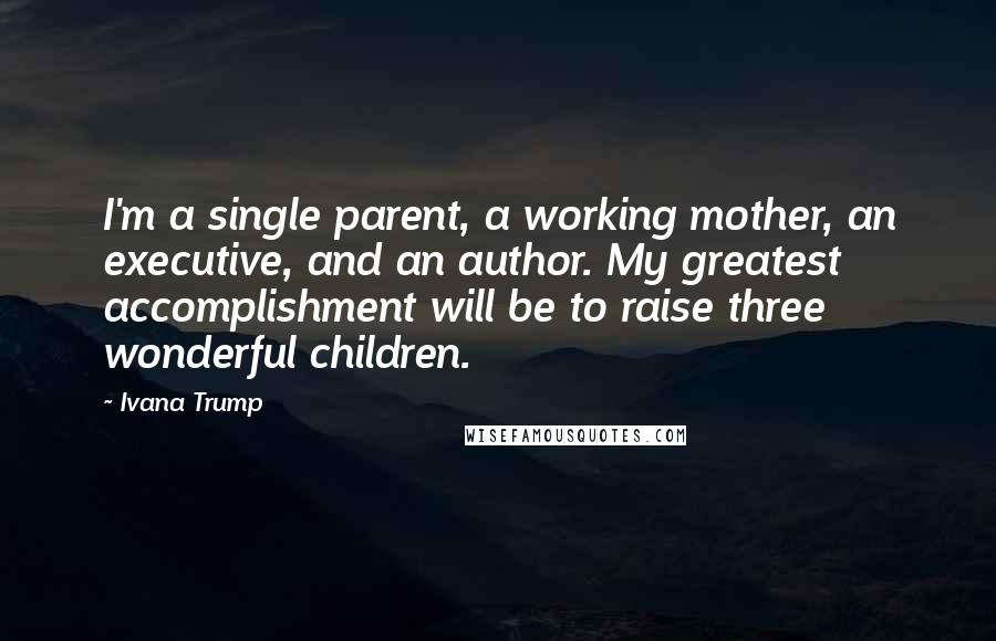 Ivana Trump Quotes: I'm a single parent, a working mother, an executive, and an author. My greatest accomplishment will be to raise three wonderful children.