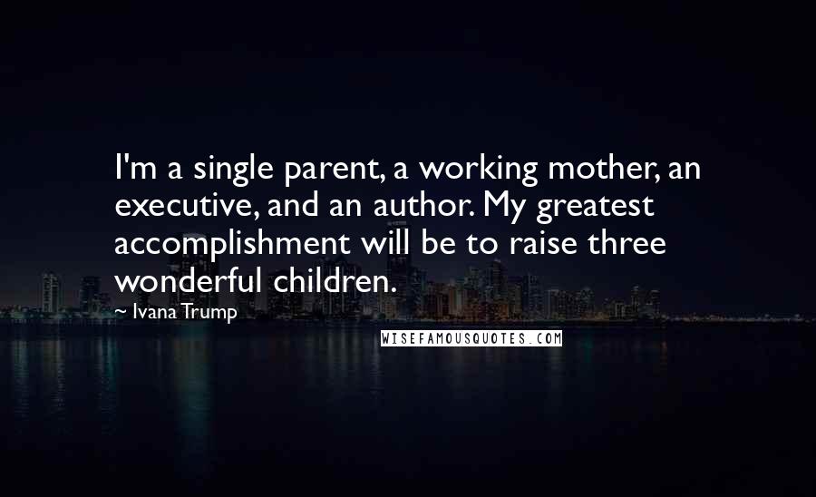Ivana Trump Quotes: I'm a single parent, a working mother, an executive, and an author. My greatest accomplishment will be to raise three wonderful children.