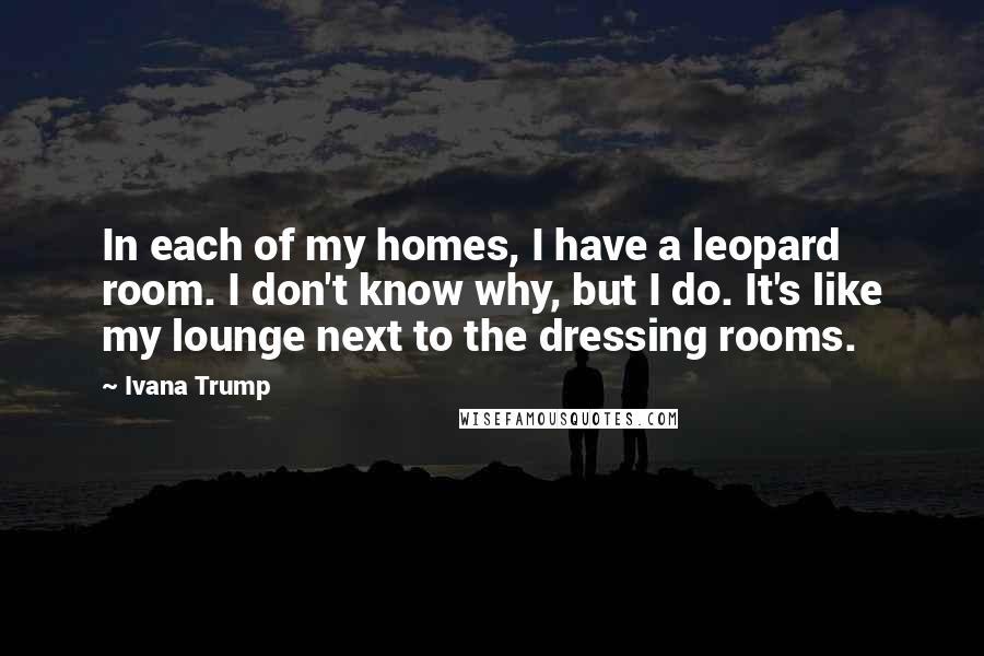 Ivana Trump Quotes: In each of my homes, I have a leopard room. I don't know why, but I do. It's like my lounge next to the dressing rooms.