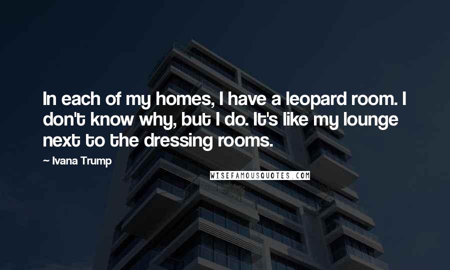 Ivana Trump Quotes: In each of my homes, I have a leopard room. I don't know why, but I do. It's like my lounge next to the dressing rooms.