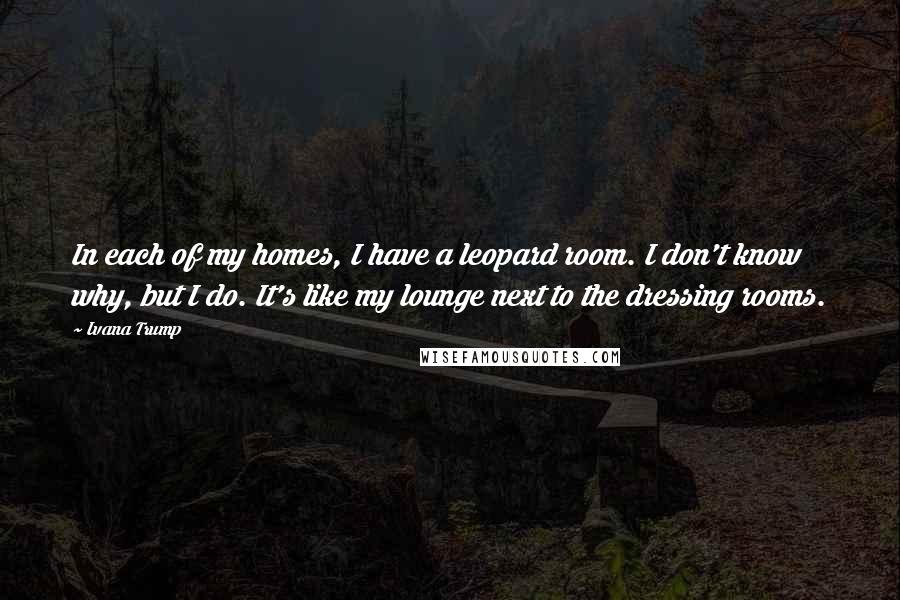 Ivana Trump Quotes: In each of my homes, I have a leopard room. I don't know why, but I do. It's like my lounge next to the dressing rooms.