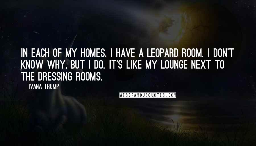 Ivana Trump Quotes: In each of my homes, I have a leopard room. I don't know why, but I do. It's like my lounge next to the dressing rooms.