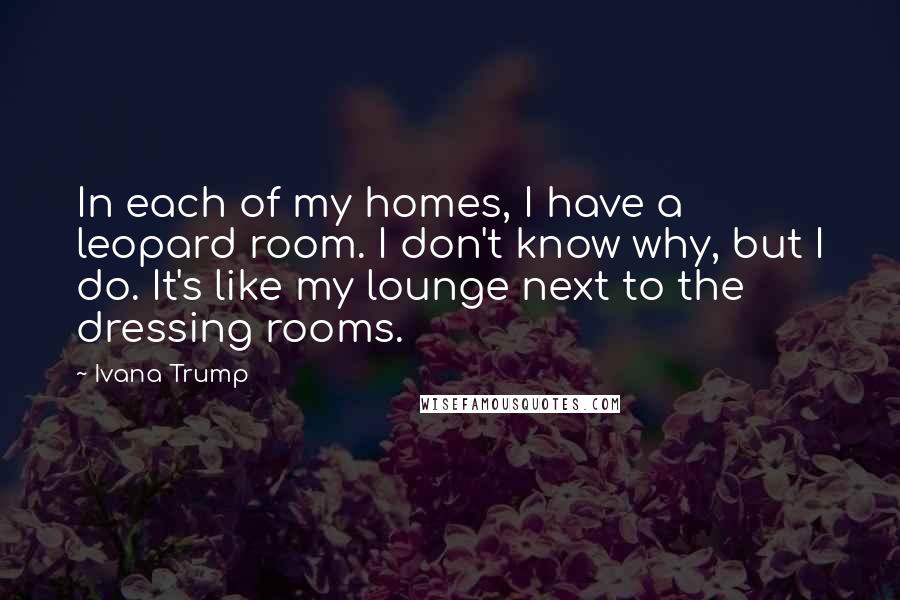 Ivana Trump Quotes: In each of my homes, I have a leopard room. I don't know why, but I do. It's like my lounge next to the dressing rooms.