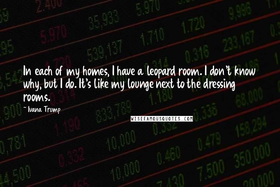 Ivana Trump Quotes: In each of my homes, I have a leopard room. I don't know why, but I do. It's like my lounge next to the dressing rooms.
