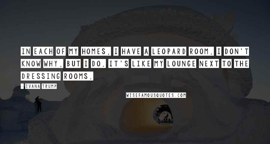 Ivana Trump Quotes: In each of my homes, I have a leopard room. I don't know why, but I do. It's like my lounge next to the dressing rooms.