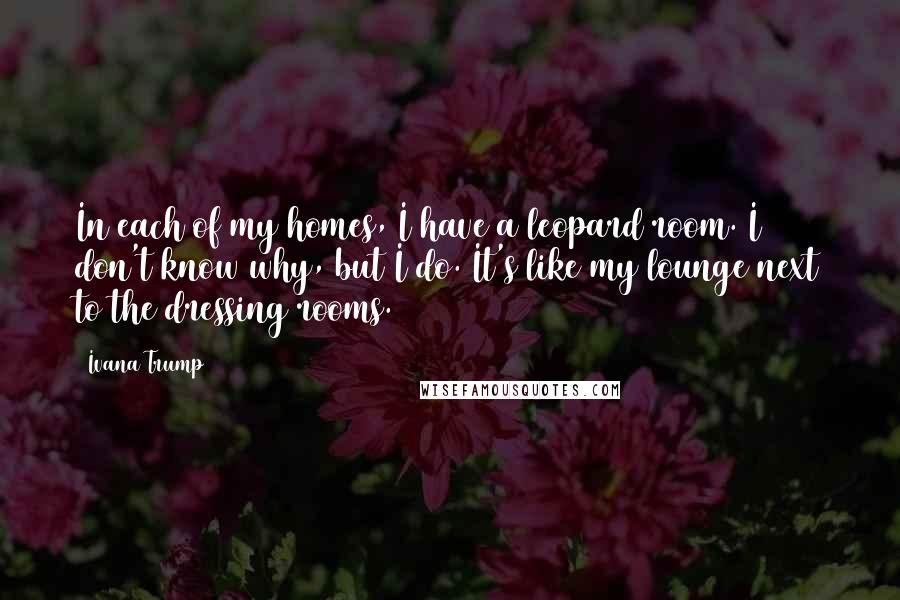 Ivana Trump Quotes: In each of my homes, I have a leopard room. I don't know why, but I do. It's like my lounge next to the dressing rooms.