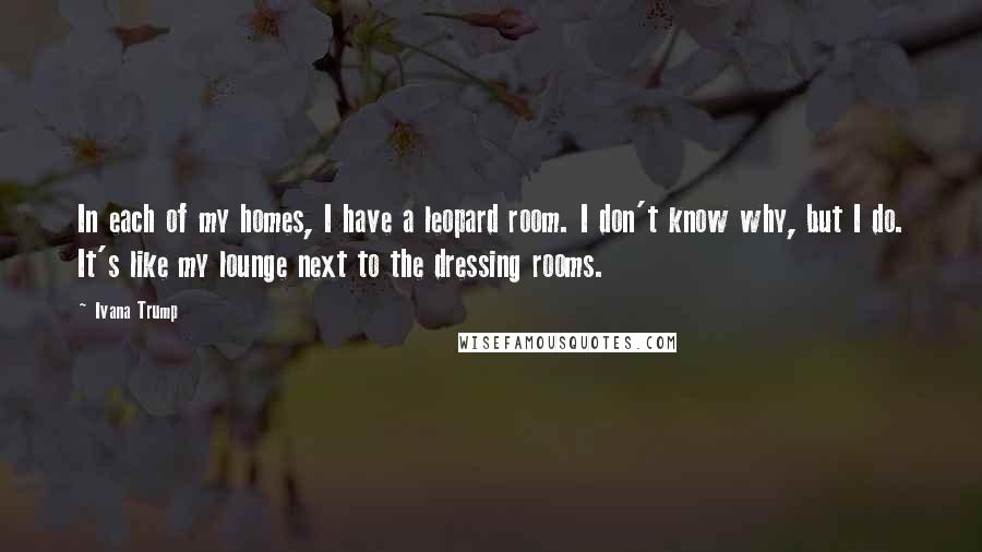 Ivana Trump Quotes: In each of my homes, I have a leopard room. I don't know why, but I do. It's like my lounge next to the dressing rooms.