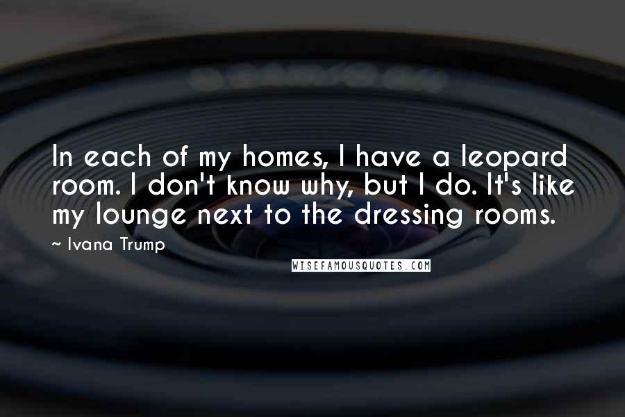 Ivana Trump Quotes: In each of my homes, I have a leopard room. I don't know why, but I do. It's like my lounge next to the dressing rooms.