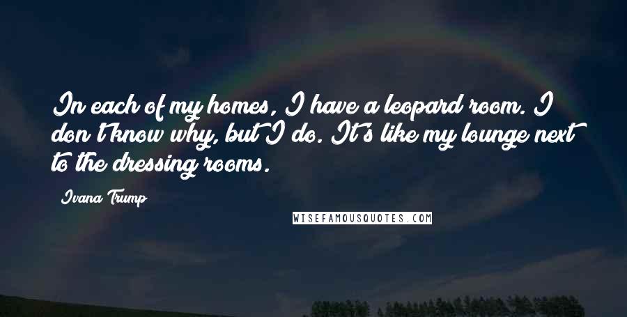 Ivana Trump Quotes: In each of my homes, I have a leopard room. I don't know why, but I do. It's like my lounge next to the dressing rooms.