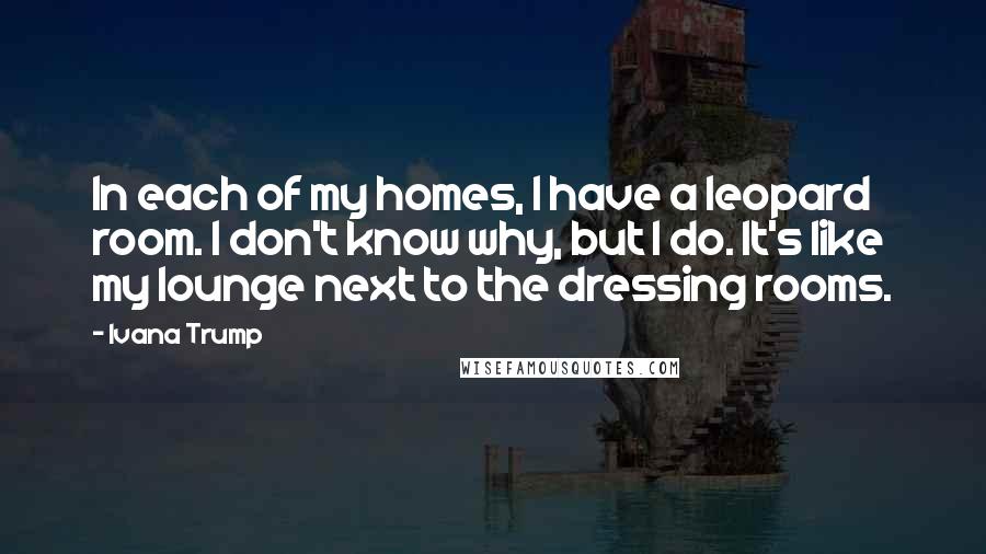 Ivana Trump Quotes: In each of my homes, I have a leopard room. I don't know why, but I do. It's like my lounge next to the dressing rooms.