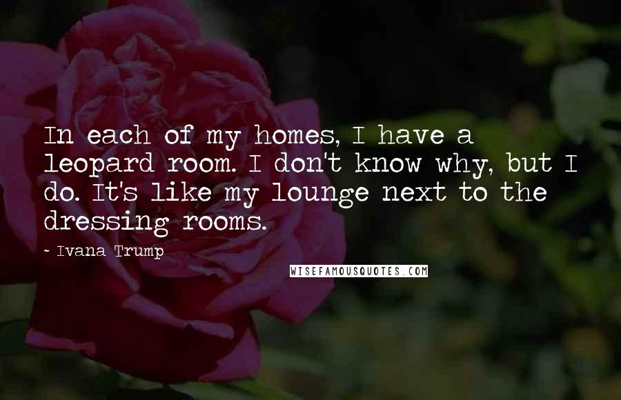 Ivana Trump Quotes: In each of my homes, I have a leopard room. I don't know why, but I do. It's like my lounge next to the dressing rooms.
