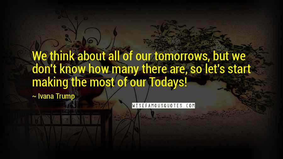 Ivana Trump Quotes: We think about all of our tomorrows, but we don't know how many there are, so let's start making the most of our Todays!