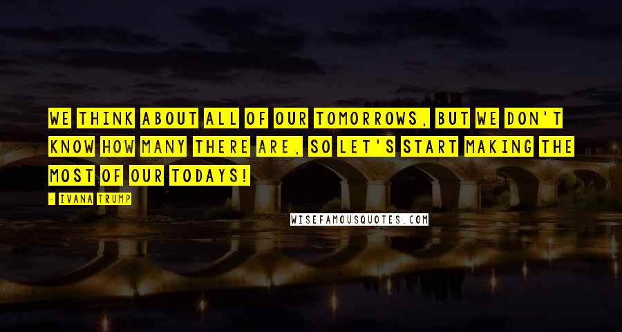 Ivana Trump Quotes: We think about all of our tomorrows, but we don't know how many there are, so let's start making the most of our Todays!